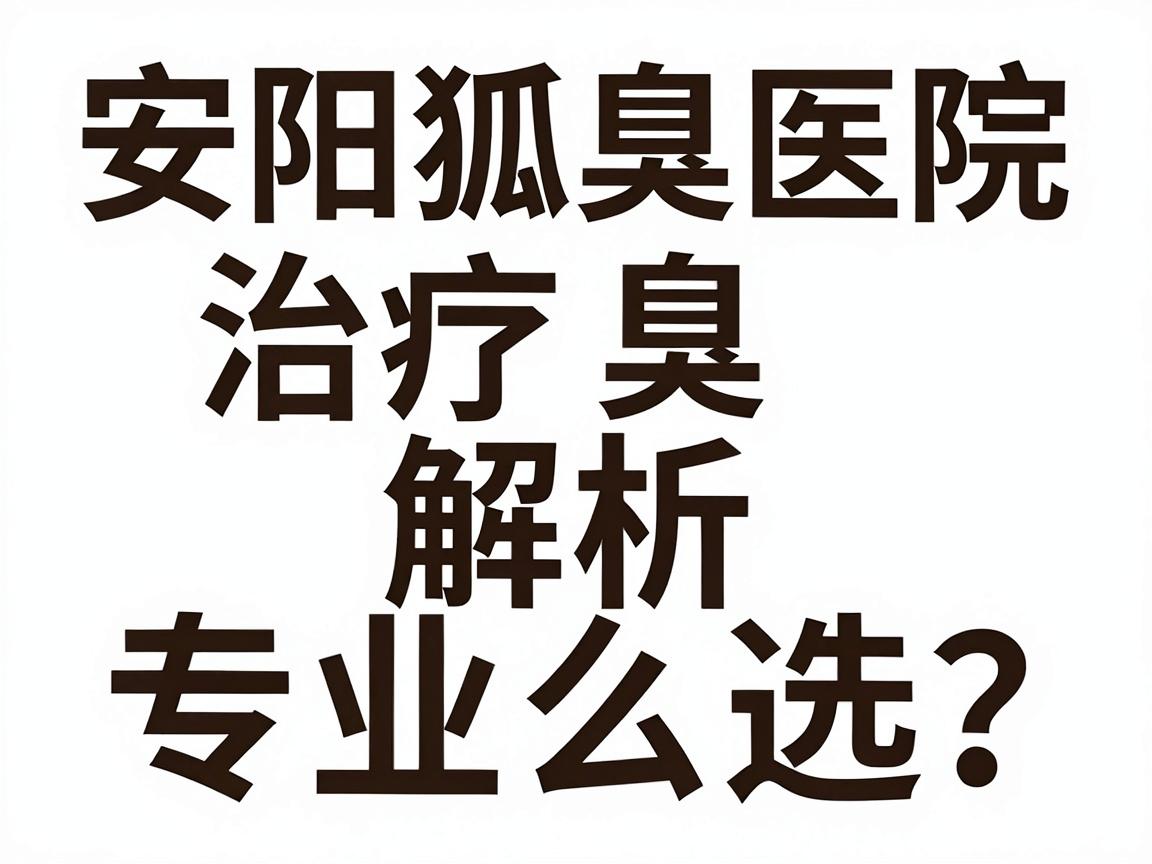 安阳狐臭治疗医院怎么选?安阳狐臭医院专业解析与对比指南 安阳狐臭治疗医院怎么选?安阳狐臭医院专业解析与对比指南